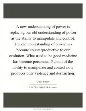 A new understanding of power is replacing our old understanding of power as the ability to manipulate and control. The old understanding of power has become counterproductive to our evolution. What used to be good medicine has become poisonous. Pursuit of the ability to manipulate and control now produces only violence and destruction Picture Quote #1