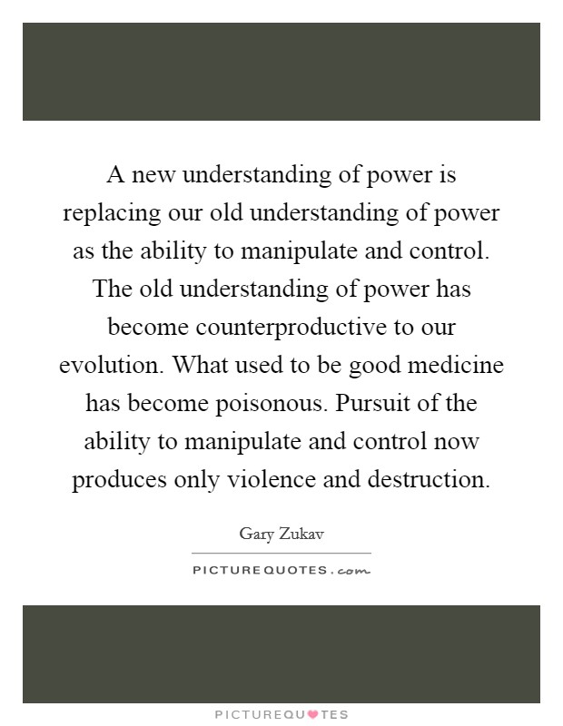 A new understanding of power is replacing our old understanding of power as the ability to manipulate and control. The old understanding of power has become counterproductive to our evolution. What used to be good medicine has become poisonous. Pursuit of the ability to manipulate and control now produces only violence and destruction Picture Quote #1