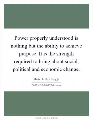 Power properly understood is nothing but the ability to achieve purpose. It is the strength required to bring about social, political and economic change Picture Quote #1