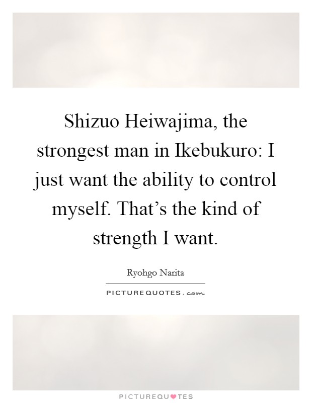 Shizuo Heiwajima, the strongest man in Ikebukuro: I just want the ability to control myself. That's the kind of strength I want Picture Quote #1