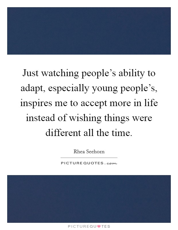 Just watching people's ability to adapt, especially young people's, inspires me to accept more in life instead of wishing things were different all the time Picture Quote #1