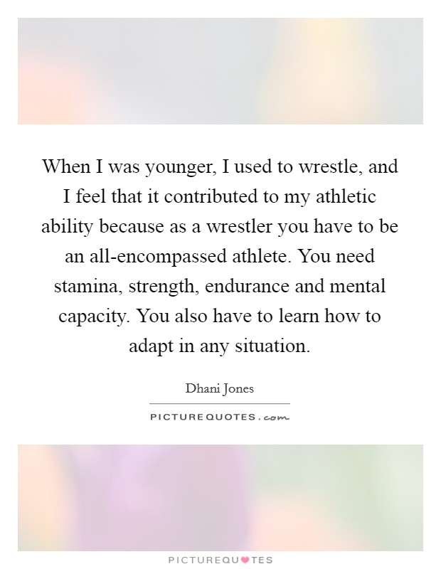 When I was younger, I used to wrestle, and I feel that it contributed to my athletic ability because as a wrestler you have to be an all-encompassed athlete. You need stamina, strength, endurance and mental capacity. You also have to learn how to adapt in any situation Picture Quote #1