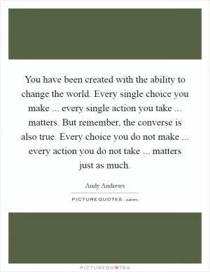 You have been created with the ability to change the world. Every single choice you make ... every single action you take ... matters. But remember, the converse is also true. Every choice you do not make ... every action you do not take ... matters just as much Picture Quote #1