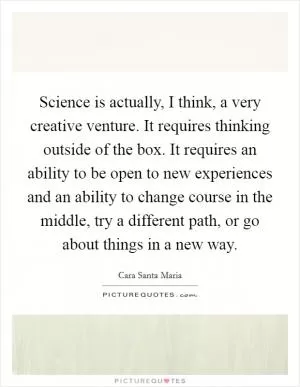 Science is actually, I think, a very creative venture. It requires thinking outside of the box. It requires an ability to be open to new experiences and an ability to change course in the middle, try a different path, or go about things in a new way Picture Quote #1