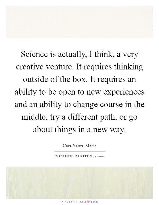 Science is actually, I think, a very creative venture. It requires thinking outside of the box. It requires an ability to be open to new experiences and an ability to change course in the middle, try a different path, or go about things in a new way Picture Quote #1