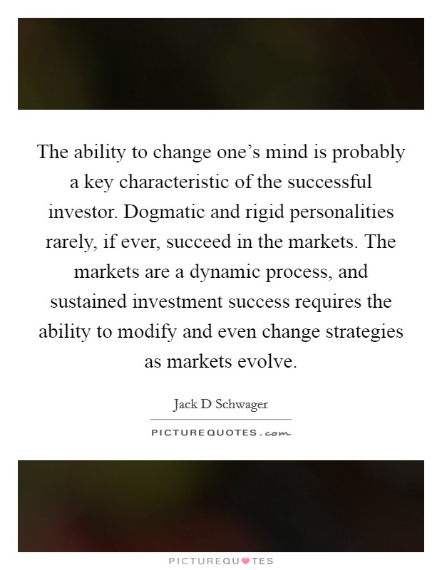 The ability to change one's mind is probably a key characteristic of the successful investor. Dogmatic and rigid personalities rarely, if ever, succeed in the markets. The markets are a dynamic process, and sustained investment success requires the ability to modify and even change strategies as markets evolve Picture Quote #1