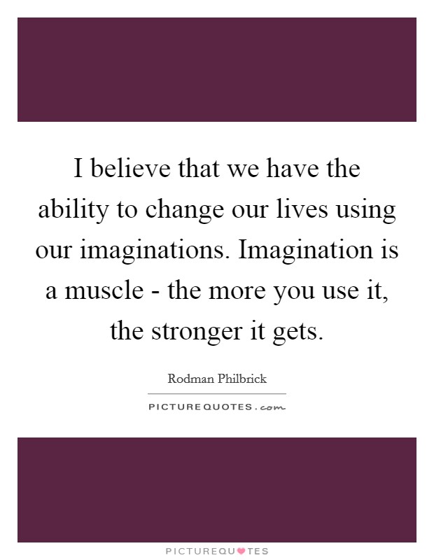 I believe that we have the ability to change our lives using our imaginations. Imagination is a muscle - the more you use it, the stronger it gets Picture Quote #1