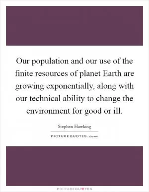 Our population and our use of the finite resources of planet Earth are growing exponentially, along with our technical ability to change the environment for good or ill Picture Quote #1