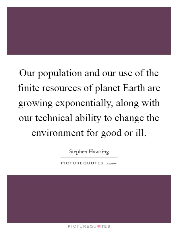Our population and our use of the finite resources of planet Earth are growing exponentially, along with our technical ability to change the environment for good or ill Picture Quote #1