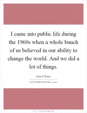 I came into public life during the 1960s when a whole bunch of us believed in our ability to change the world. And we did a lot of things Picture Quote #1