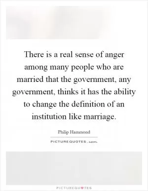 There is a real sense of anger among many people who are married that the government, any government, thinks it has the ability to change the definition of an institution like marriage Picture Quote #1