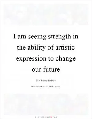 I am seeing strength in the ability of artistic expression to change our future Picture Quote #1