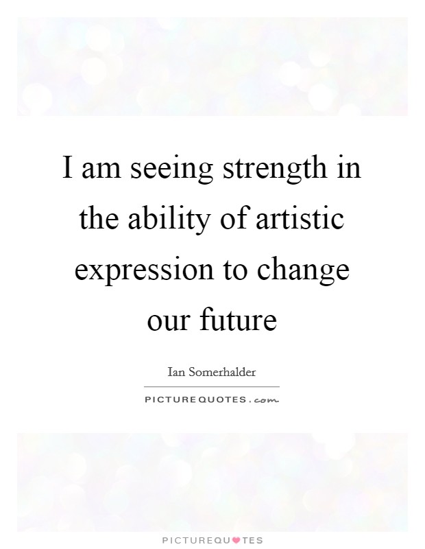I am seeing strength in the ability of artistic expression to change our future Picture Quote #1