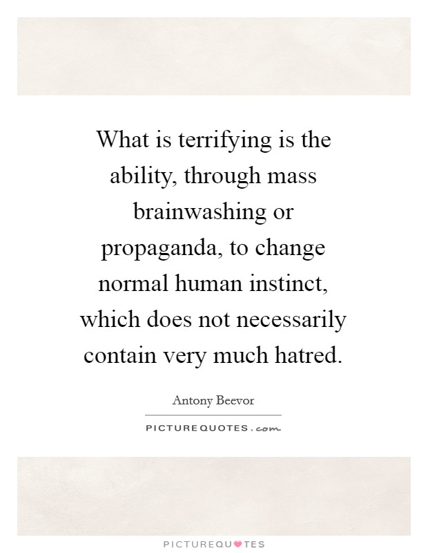 What is terrifying is the ability, through mass brainwashing or propaganda, to change normal human instinct, which does not necessarily contain very much hatred Picture Quote #1