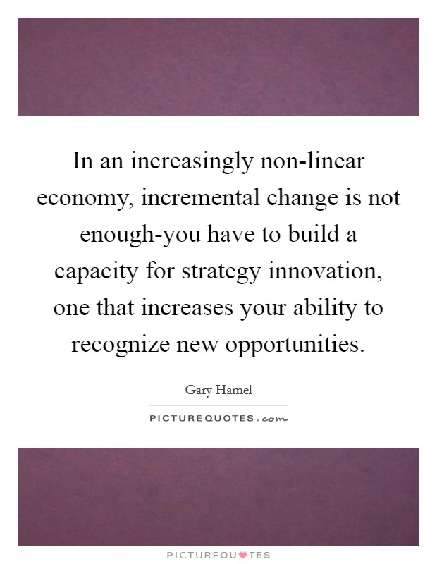 In an increasingly non-linear economy, incremental change is not enough-you have to build a capacity for strategy innovation, one that increases your ability to recognize new opportunities Picture Quote #1