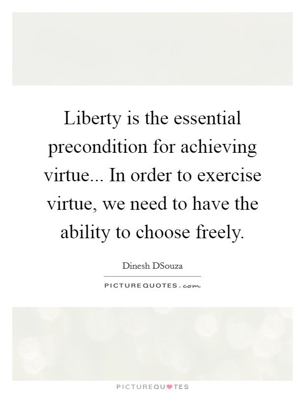 Liberty is the essential precondition for achieving virtue... In order to exercise virtue, we need to have the ability to choose freely Picture Quote #1