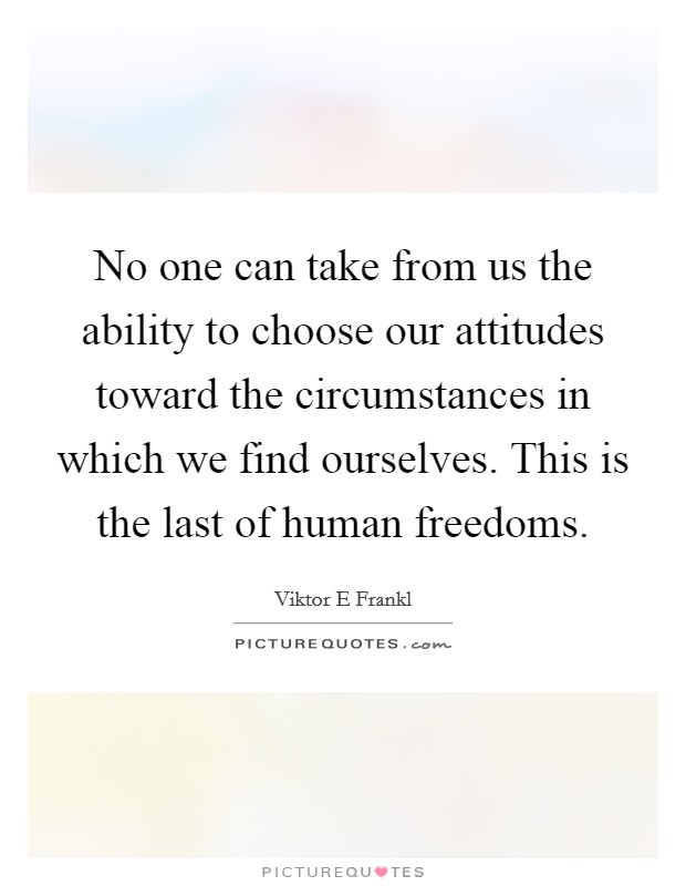 No one can take from us the ability to choose our attitudes toward the circumstances in which we find ourselves. This is the last of human freedoms Picture Quote #1