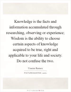 Knowledge is the facts and information accumulated through researching, observing or experience; Wisdom is the ability to choose certain aspects of knowledge acquired to be true, right and applicable to your life and society. Do not confuse the two Picture Quote #1