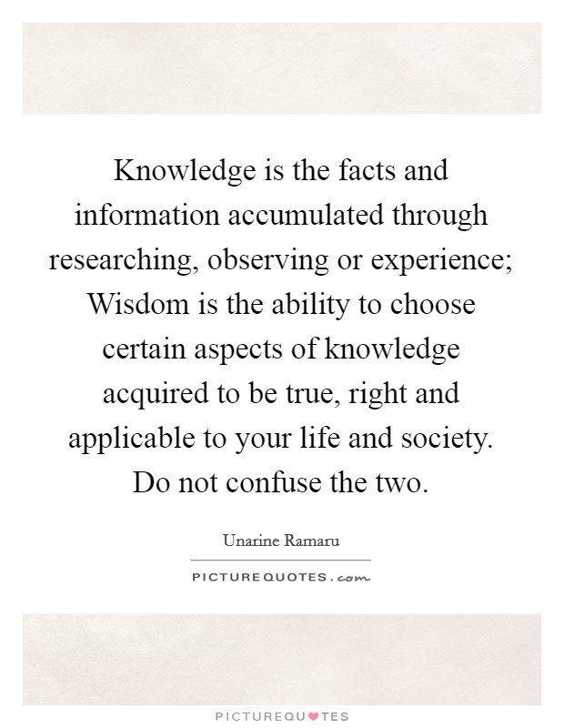 Knowledge is the facts and information accumulated through researching, observing or experience; Wisdom is the ability to choose certain aspects of knowledge acquired to be true, right and applicable to your life and society. Do not confuse the two Picture Quote #1