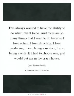 I’ve always wanted to have the ability to do what I want to do. And there are so many things that I want to do because I love acting, I love directing, I love producing, I love being a mother, I love being a wife. If I had to choose one, just would put me in the crazy house Picture Quote #1