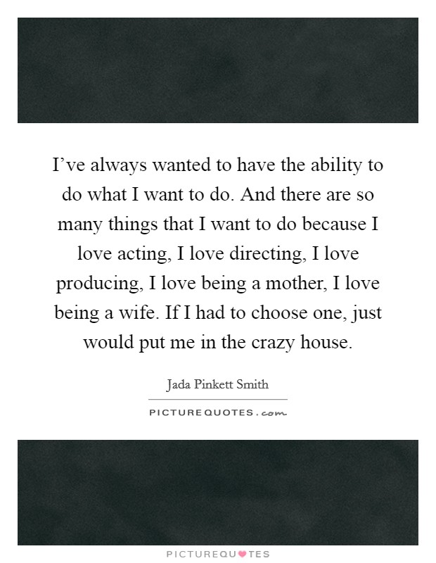 I've always wanted to have the ability to do what I want to do. And there are so many things that I want to do because I love acting, I love directing, I love producing, I love being a mother, I love being a wife. If I had to choose one, just would put me in the crazy house Picture Quote #1