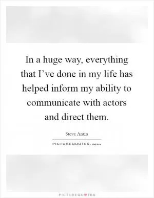 In a huge way, everything that I’ve done in my life has helped inform my ability to communicate with actors and direct them Picture Quote #1