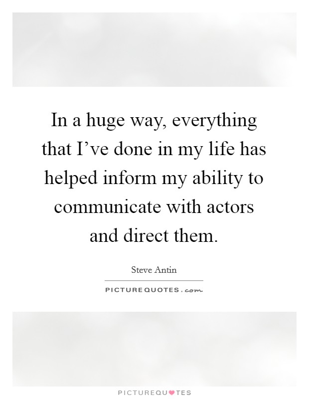 In a huge way, everything that I've done in my life has helped inform my ability to communicate with actors and direct them Picture Quote #1