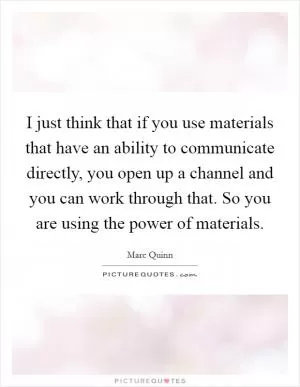 I just think that if you use materials that have an ability to communicate directly, you open up a channel and you can work through that. So you are using the power of materials Picture Quote #1