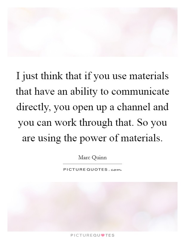 I just think that if you use materials that have an ability to communicate directly, you open up a channel and you can work through that. So you are using the power of materials Picture Quote #1