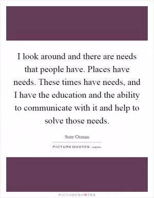 I look around and there are needs that people have. Places have needs. These times have needs, and I have the education and the ability to communicate with it and help to solve those needs Picture Quote #1