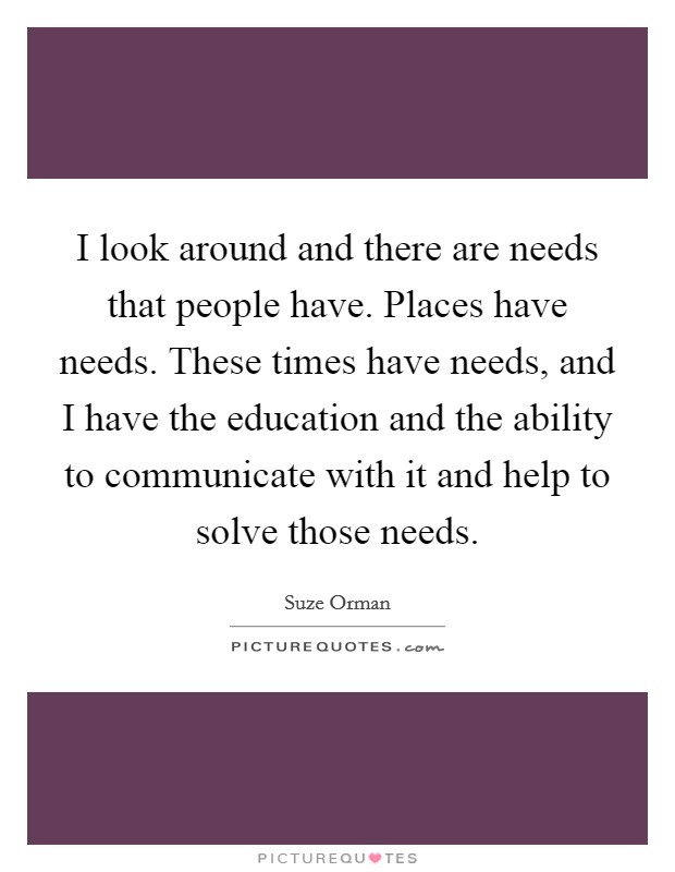 I look around and there are needs that people have. Places have needs. These times have needs, and I have the education and the ability to communicate with it and help to solve those needs Picture Quote #1