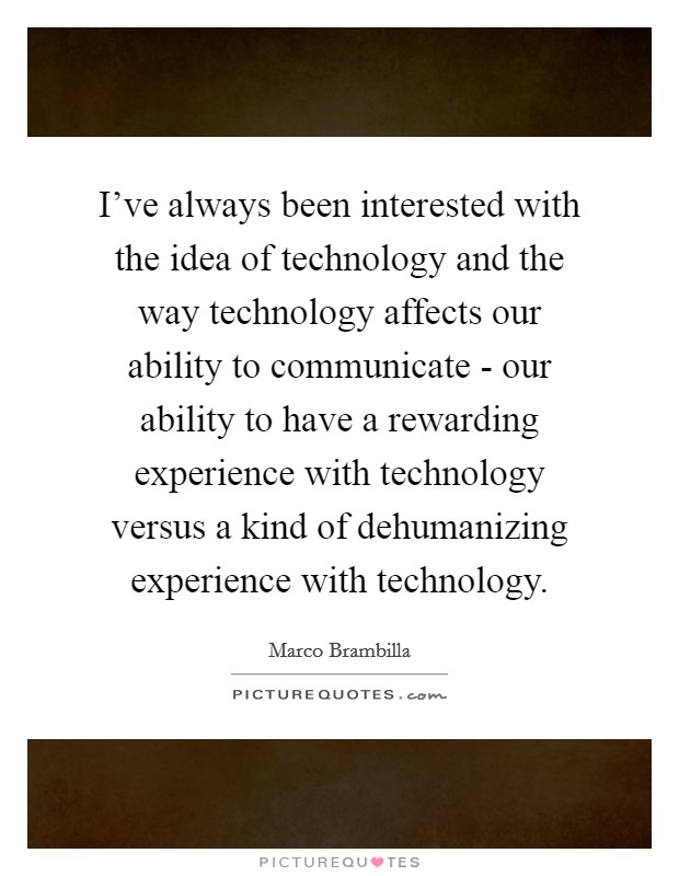I've always been interested with the idea of technology and the way technology affects our ability to communicate - our ability to have a rewarding experience with technology versus a kind of dehumanizing experience with technology Picture Quote #1