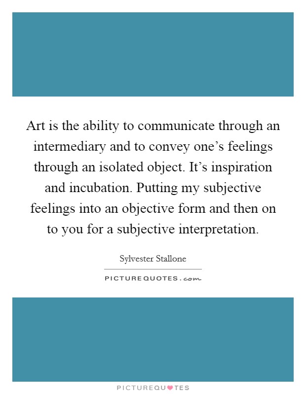 Art is the ability to communicate through an intermediary and to convey one's feelings through an isolated object. It's inspiration and incubation. Putting my subjective feelings into an objective form and then on to you for a subjective interpretation Picture Quote #1