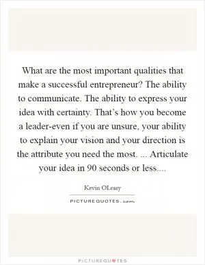 What are the most important qualities that make a successful entrepreneur? The ability to communicate. The ability to express your idea with certainty. That’s how you become a leader-even if you are unsure, your ability to explain your vision and your direction is the attribute you need the most. ... Articulate your idea in 90 seconds or less Picture Quote #1