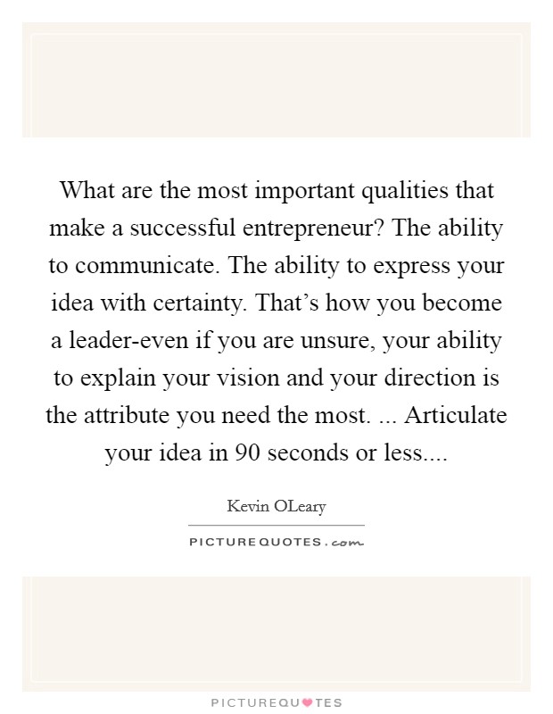 What are the most important qualities that make a successful entrepreneur? The ability to communicate. The ability to express your idea with certainty. That's how you become a leader-even if you are unsure, your ability to explain your vision and your direction is the attribute you need the most. ... Articulate your idea in 90 seconds or less Picture Quote #1