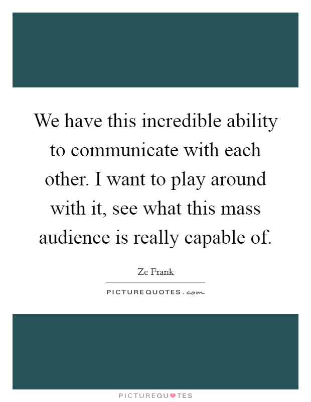 We have this incredible ability to communicate with each other. I want to play around with it, see what this mass audience is really capable of Picture Quote #1