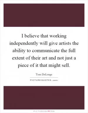 I believe that working independently will give artists the ability to communicate the full extent of their art and not just a piece of it that might sell Picture Quote #1