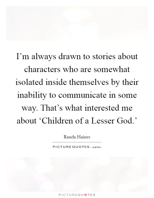 I'm always drawn to stories about characters who are somewhat isolated inside themselves by their inability to communicate in some way. That's what interested me about ‘Children of a Lesser God.' Picture Quote #1