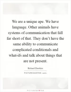 We are a unique ape. We have language. Other animals have systems of communication that fall far short of that. They don’t have the same ability to communicate complicated conditionals and what-ifs and talk about things that are not present Picture Quote #1