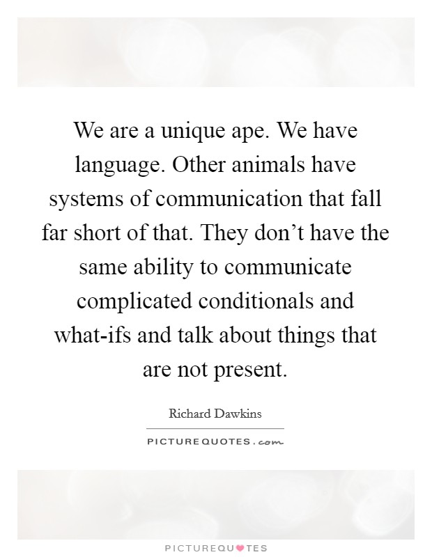 We are a unique ape. We have language. Other animals have systems of communication that fall far short of that. They don't have the same ability to communicate complicated conditionals and what-ifs and talk about things that are not present Picture Quote #1