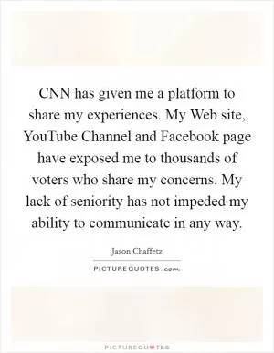 CNN has given me a platform to share my experiences. My Web site, YouTube Channel and Facebook page have exposed me to thousands of voters who share my concerns. My lack of seniority has not impeded my ability to communicate in any way Picture Quote #1