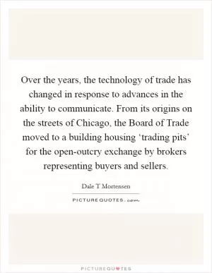 Over the years, the technology of trade has changed in response to advances in the ability to communicate. From its origins on the streets of Chicago, the Board of Trade moved to a building housing ‘trading pits’ for the open-outcry exchange by brokers representing buyers and sellers Picture Quote #1