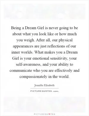 Being a Dream Girl is never going to be about what you look like or how much you weigh. After all, our physical appearances are just reflections of our inner worlds. What makes you a Dream Girl is your emotional sensitivity, your self-awareness, and your ability to communicate who you are effectively and compassionately in the world Picture Quote #1