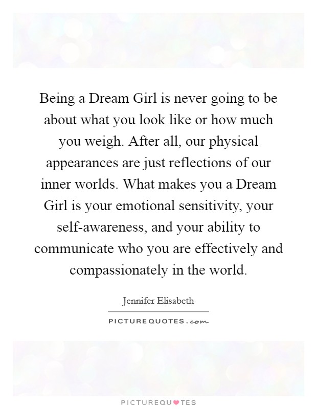 Being a Dream Girl is never going to be about what you look like or how much you weigh. After all, our physical appearances are just reflections of our inner worlds. What makes you a Dream Girl is your emotional sensitivity, your self-awareness, and your ability to communicate who you are effectively and compassionately in the world Picture Quote #1