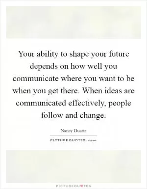 Your ability to shape your future depends on how well you communicate where you want to be when you get there. When ideas are communicated effectively, people follow and change Picture Quote #1