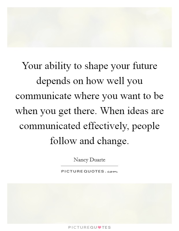 Your ability to shape your future depends on how well you communicate where you want to be when you get there. When ideas are communicated effectively, people follow and change Picture Quote #1