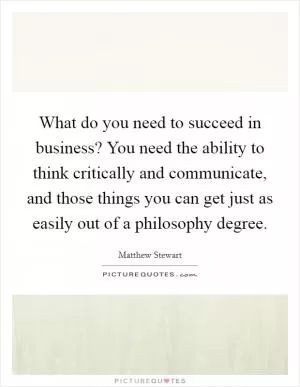 What do you need to succeed in business? You need the ability to think critically and communicate, and those things you can get just as easily out of a philosophy degree Picture Quote #1