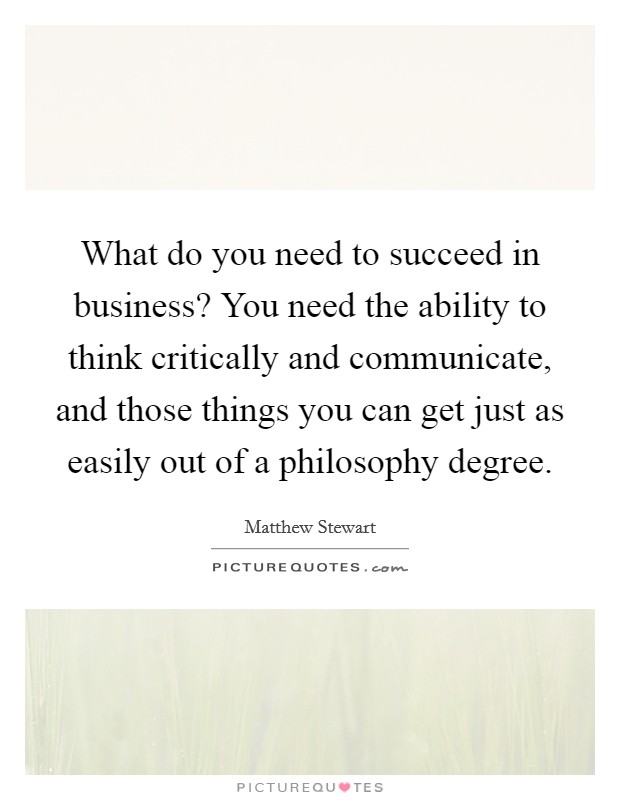 What do you need to succeed in business? You need the ability to think critically and communicate, and those things you can get just as easily out of a philosophy degree Picture Quote #1