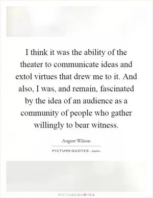 I think it was the ability of the theater to communicate ideas and extol virtues that drew me to it. And also, I was, and remain, fascinated by the idea of an audience as a community of people who gather willingly to bear witness Picture Quote #1