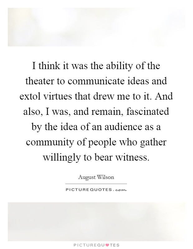 I think it was the ability of the theater to communicate ideas and extol virtues that drew me to it. And also, I was, and remain, fascinated by the idea of an audience as a community of people who gather willingly to bear witness Picture Quote #1